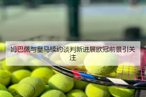 姆巴佩与皇马续约谈判新进展欧冠前景引关注