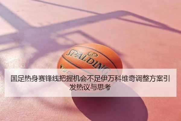 国足热身赛锋线把握机会不足伊万科维奇调整方案引发热议与思考